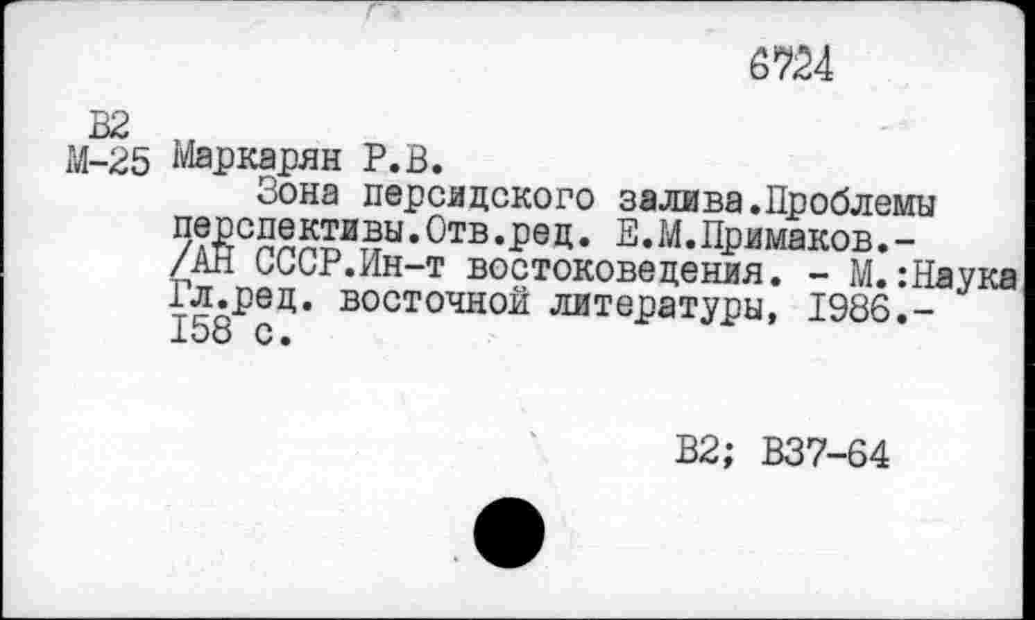 ﻿6724
М-25 Маркарян Р.В.
Зона персидского залива.Проблемы
• ^тв - Ре Д • 2 • М.Примаков. -/АН СССР.Ин-т востоковедения. - М. :Наука 158РсЦ’ восточной литературы, 1986.-
В2; В37-64